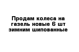 Продам колеса на газель новые 6 шт зимним шипованные